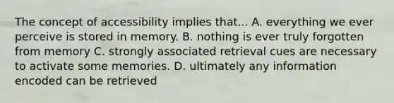 The concept of accessibility implies that... A. everything we ever perceive is stored in memory. B. nothing is ever truly forgotten from memory C. strongly associated retrieval cues are necessary to activate some memories. D. ultimately any information encoded can be retrieved