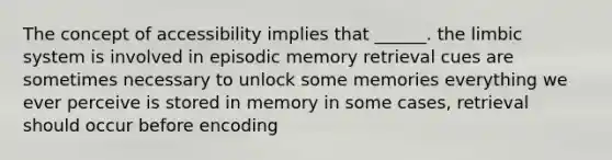 The concept of accessibility implies that ______. the limbic system is involved in episodic memory retrieval cues are sometimes necessary to unlock some memories everything we ever perceive is stored in memory in some cases, retrieval should occur before encoding