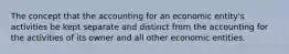 The concept that the accounting for an economic entity's activities be kept separate and distinct from the accounting for the activities of its owner and all other economic entities.