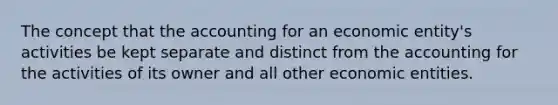 The concept that the accounting for an economic entity's activities be kept separate and distinct from the accounting for the activities of its owner and all other economic entities.