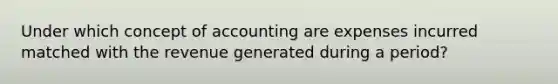 Under which concept of accounting are expenses incurred matched with the revenue generated during a period?