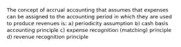 The concept of accrual accounting that assumes that expenses can be assigned to the accounting period in which they are used to produce revenues is: a) periodicity assumption b) cash basis accounting principle c) expense recognition (matching) principle d) revenue recognition principle