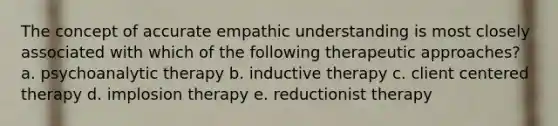 The concept of accurate empathic understanding is most closely associated with which of the following therapeutic approaches? a. psychoanalytic therapy b. inductive therapy c. client centered therapy d. implosion therapy e. reductionist therapy