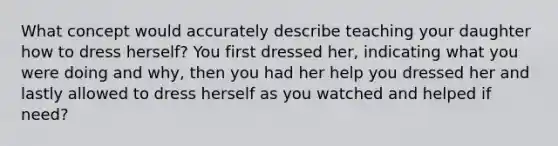 What concept would accurately describe teaching your daughter how to dress herself? You first dressed her, indicating what you were doing and why, then you had her help you dressed her and lastly allowed to dress herself as you watched and helped if need?