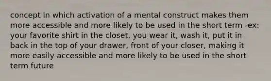 concept in which activation of a mental construct makes them more accessible and more likely to be used in the short term -ex: your favorite shirt in the closet, you wear it, wash it, put it in back in the top of your drawer, front of your closer, making it more easily accessible and more likely to be used in the short term future