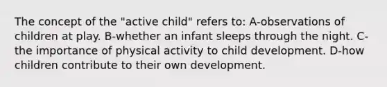 The concept of the "active child" refers to: A-observations of children at play. B-whether an infant sleeps through the night. C-the importance of physical activity to child development. D-how children contribute to their own development.