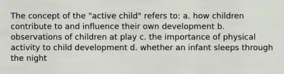 The concept of the "active child" refers to: a. how children contribute to and influence their own development b. observations of children at play c. the importance of physical activity to child development d. whether an infant sleeps through the night