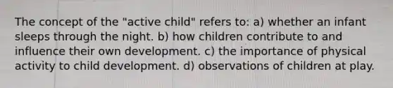 The concept of the "active child" refers to: a) whether an infant sleeps through the night. b) how children contribute to and influence their own development. c) the importance of physical activity to child development. d) observations of children at play.