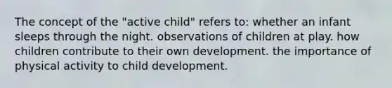 The concept of the "active child" refers to: whether an infant sleeps through the night. observations of children at play. how children contribute to their own development. the importance of physical activity to child development.