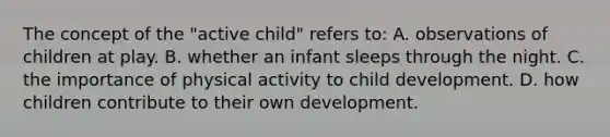 The concept of the "active child" refers to: A. observations of children at play. B. whether an infant sleeps through the night. C. the importance of physical activity to child development. D. how children contribute to their own development.