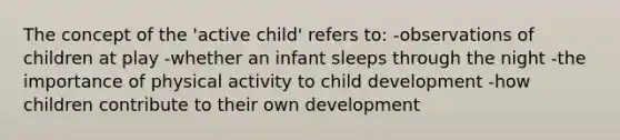 The concept of the 'active child' refers to: -observations of children at play -whether an infant sleeps through the night -the importance of physical activity to child development -how children contribute to their own development