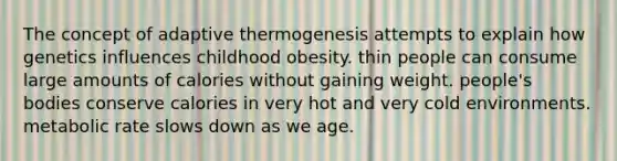 The concept of adaptive thermogenesis attempts to explain how genetics influences childhood obesity. thin people can consume large amounts of calories without gaining weight. people's bodies conserve calories in very hot and very cold environments. metabolic rate slows down as we age.