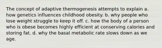 The concept of adaptive thermogenesis attempts to explain a. how genetics influences childhood obesity. b. why people who lose weight struggle to keep it off. c. how the body of a person who is obese becomes highly efficient at conserving calories and storing fat. d. why the basal metabolic rate slows down as we age.