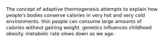 The concept of adaptive thermogenesis attempts to explain how people's bodies conserve calories in very hot and very cold environments. thin people can consume large amounts of calories without gaining weight. genetics influences childhood obesity. metabolic rate slows down as we age.