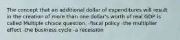 The concept that an additional dollar of expenditures will result in the creation of more than one dollar's worth of real GDP is called Multiple choice question. -fiscal policy -the multiplier effect -the business cycle -a recession