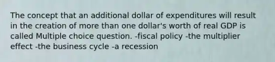 The concept that an additional dollar of expenditures will result in the creation of more than one dollar's worth of real GDP is called Multiple choice question. -fiscal policy -the multiplier effect -the business cycle -a recession