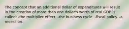 The concept that an additional dollar of expenditures will result in the creation of more than one dollar's worth of real GDP is called: -the multiplier effect. -the business cycle. -fiscal policy. -a recession.