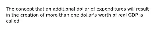 The concept that an additional dollar of expenditures will result in the creation of more than one dollar's worth of real GDP is called