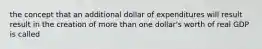 the concept that an additional dollar of expenditures will result result in the creation of more than one dollar's worth of real GDP is called