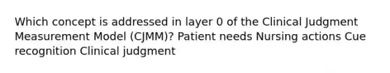 Which concept is addressed in layer 0 of the Clinical Judgment Measurement Model (CJMM)? Patient needs Nursing actions Cue recognition Clinical judgment