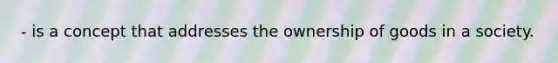 - is a concept that addresses the ownership of goods in a society.