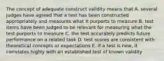 The concept of adequate construct validity means that A. several judges have agreed that a test has been constructed appropriately and measures what it purports to measure B. test items have been judged to be relevant for measuring what the test purports to measure C. the test accurately predicts future performance on a related task D. test scores are consistent with theoretical concepts or expectations E. if a test is new, it correlates highly with an established test of known validity