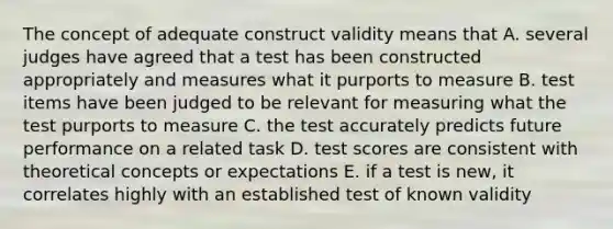 The concept of adequate construct validity means that A. several judges have agreed that a test has been constructed appropriately and measures what it purports to measure B. test items have been judged to be relevant for measuring what the test purports to measure C. the test accurately predicts future performance on a related task D. test scores are consistent with theoretical concepts or expectations E. if a test is new, it correlates highly with an established test of known validity