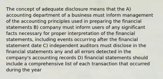 The concept of adequate disclosure means that the A) accounting department of a business must inform management of the accounting principles used in preparing the financial statements B) company must inform users of any significant facts necessary for proper interpretation of the financial statements, including events occurring after the financial statement date C) independent auditors must disclose in the financial statements any and all errors detected in the company's accounting records D) financial statements should include a comprehensive list of each transaction that occurred during the year