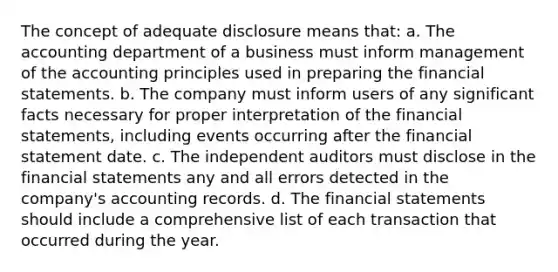 The concept of adequate disclosure means that: a. The accounting department of a business must inform management of the accounting principles used in preparing the financial statements. b. The company must inform users of any significant facts necessary for proper interpretation of the financial statements, including events occurring after the financial statement date. c. The independent auditors must disclose in the financial statements any and all errors detected in the company's accounting records. d. The financial statements should include a comprehensive list of each transaction that occurred during the year.