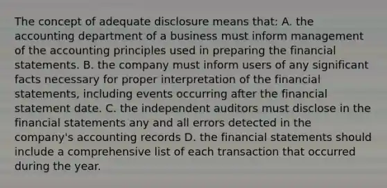 The concept of adequate disclosure means that: A. the accounting department of a business must inform management of the accounting principles used in preparing the financial statements. B. the company must inform users of any significant facts necessary for proper interpretation of the financial statements, including events occurring after the financial statement date. C. the independent auditors must disclose in the financial statements any and all errors detected in the company's accounting records D. the financial statements should include a comprehensive list of each transaction that occurred during the year.