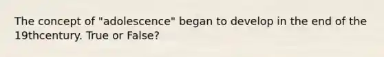 The concept of "adolescence" began to develop in the end of the 19thcentury. True or False?
