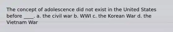 The concept of adolescence did not exist in the United States before ____. a. the civil war b. WWI c. the Korean War d. the Vietnam War