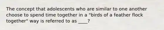 The concept that adolescents who are similar to one another choose to spend time together in a "birds of a feather flock together" way is referred to as ____?