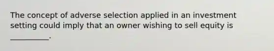 The concept of adverse selection applied in an investment setting could imply that an owner wishing to sell equity is __________.