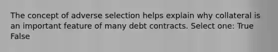 The concept of adverse selection helps explain why collateral is an important feature of many debt contracts. Select one: True False