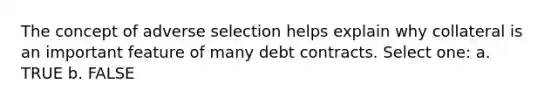 The concept of adverse selection helps explain why collateral is an important feature of many debt contracts. Select one: a. TRUE b. FALSE