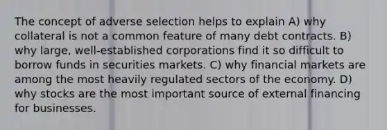 The concept of adverse selection helps to explain A) why collateral is not a common feature of many debt contracts. B) why large, well-established corporations find it so difficult to borrow funds in securities markets. C) why financial markets are among the most heavily regulated sectors of the economy. D) why stocks are the most important source of external financing for businesses.