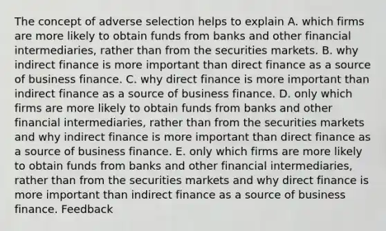 The concept of adverse selection helps to explain A. which firms are more likely to obtain funds from banks and other financial intermediaries, rather than from the securities markets. B. why indirect finance is more important than direct finance as a source of business finance. C. why direct finance is more important than indirect finance as a source of business finance. D. only which firms are more likely to obtain funds from banks and other financial intermediaries, rather than from the securities markets and why indirect finance is more important than direct finance as a source of business finance. E. only which firms are more likely to obtain funds from banks and other financial intermediaries, rather than from the securities markets and why direct finance is more important than indirect finance as a source of business finance. Feedback