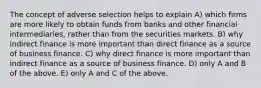 The concept of adverse selection helps to explain A) which firms are more likely to obtain funds from banks and other financial intermediaries, rather than from the securities markets. B) why indirect finance is more important than direct finance as a source of business finance. C) why direct finance is more important than indirect finance as a source of business finance. D) only A and B of the above. E) only A and C of the above.