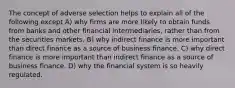 The concept of adverse selection helps to explain all of the following except A) why firms are more likely to obtain funds from banks and other financial intermediaries, rather than from the securities markets. B) why indirect finance is more important than direct finance as a source of business finance. C) why direct finance is more important than indirect finance as a source of business finance. D) why the financial system is so heavily regulated.