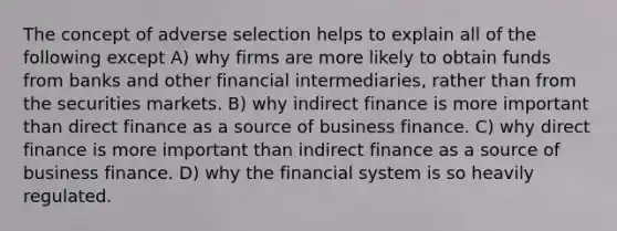 The concept of adverse selection helps to explain all of the following except A) why firms are more likely to obtain funds from banks and other financial intermediaries, rather than from the securities markets. B) why indirect finance is more important than direct finance as a source of business finance. C) why direct finance is more important than indirect finance as a source of business finance. D) why the financial system is so heavily regulated.