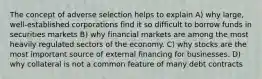 The concept of adverse selection helps to explain A) why large, well-established corporations find it so difficult to borrow funds in securities markets B) why financial markets are among the most heavily regulated sectors of the economy. C) why stocks are the most important source of external financing for businesses. D) why collateral is not a common feature of many debt contracts