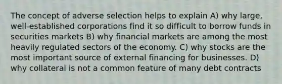 The concept of adverse selection helps to explain A) why large, well-established corporations find it so difficult to borrow funds in securities markets B) why financial markets are among the most heavily regulated sectors of the economy. C) why stocks are the most important source of external financing for businesses. D) why collateral is not a common feature of many debt contracts