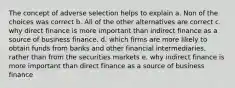 The concept of adverse selection helps to explain a. Non of the choices was correct b. All of the other alternatives are correct c. why direct finance is more important than indirect finance as a source of business finance. d. which firms are more likely to obtain funds from banks and other financial intermediaries, rather than from the securities markets e. why indirect finance is more important than direct finance as a source of business finance