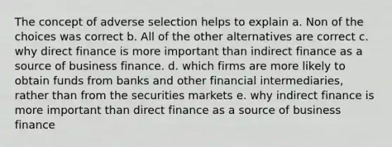 The concept of adverse selection helps to explain a. Non of the choices was correct b. All of the other alternatives are correct c. why direct finance is more important than indirect finance as a source of business finance. d. which firms are more likely to obtain funds from banks and other financial intermediaries, rather than from the securities markets e. why indirect finance is more important than direct finance as a source of business finance