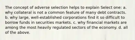 The concept of adverse selection helps to explain Select one: a. why collateral is not a common feature of many debt contracts. b. why large, well-established corporations find it so difficult to borrow funds in securities markets. c. why financial markets are among the most heavily regulated sectors of the economy. d. all of the above.