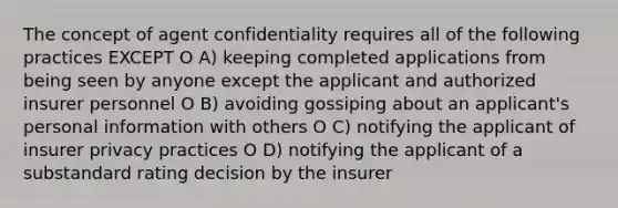 The concept of agent confidentiality requires all of the following practices EXCEPT O A) keeping completed applications from being seen by anyone except the applicant and authorized insurer personnel O B) avoiding gossiping about an applicant's personal information with others O C) notifying the applicant of insurer privacy practices O D) notifying the applicant of a substandard rating decision by the insurer