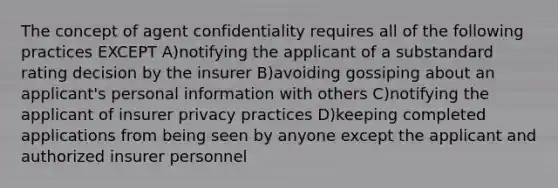 The concept of agent confidentiality requires all of the following practices EXCEPT A)notifying the applicant of a substandard rating decision by the insurer B)avoiding gossiping about an applicant's personal information with others C)notifying the applicant of insurer privacy practices D)keeping completed applications from being seen by anyone except the applicant and authorized insurer personnel