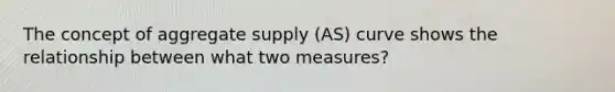 The concept of aggregate supply (AS) curve shows the relationship between what two measures?