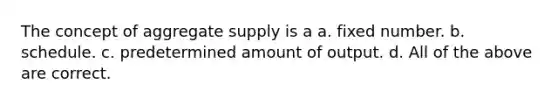 The concept of aggregate supply is a a. fixed number. b. schedule. c. predetermined amount of output. d. All of the above are correct.